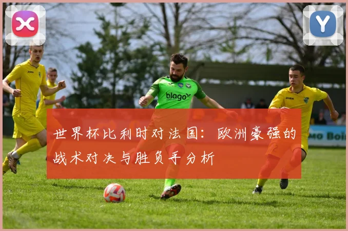 世界杯比利时对法国：欧洲豪强的战术对决与胜负手分析