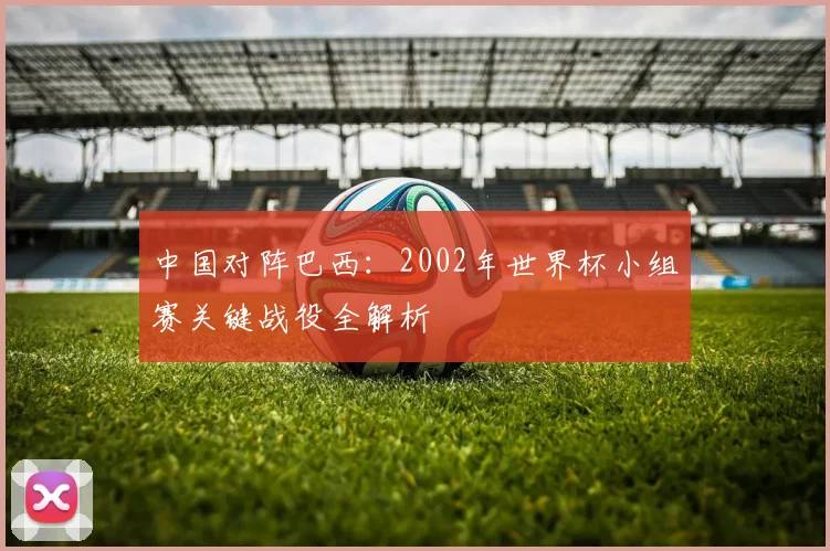 中国对阵巴西：2002年世界杯小组赛关键战役全解析