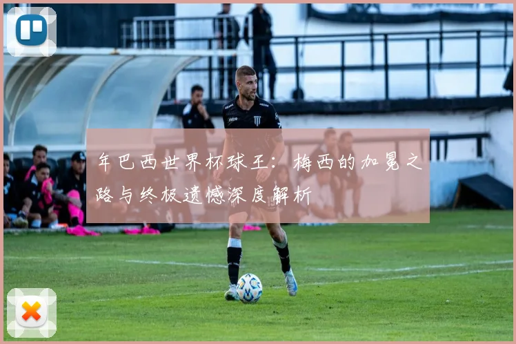年巴西世界杯球王：梅西的加冕之路与终极遗憾深度解析