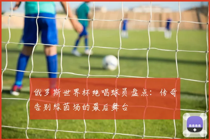 俄罗斯世界杯绝唱球员盘点：传奇告别绿茵场的最后舞台