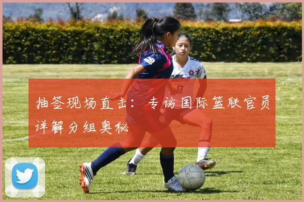抽签现场直击：专访国际篮联官员详解分组奥秘