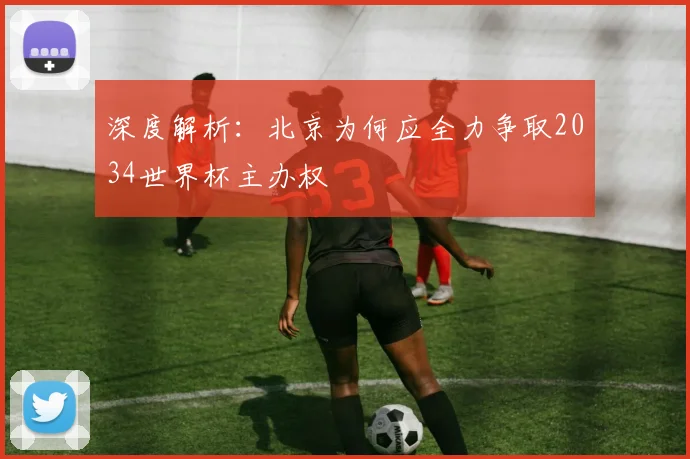 深度解析:北京为何应全力争取2034世界杯主办权