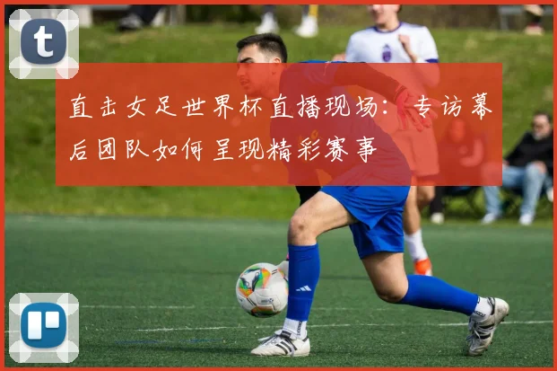 直击女足世界杯直播现场:专访幕后团队如何呈现精彩赛事