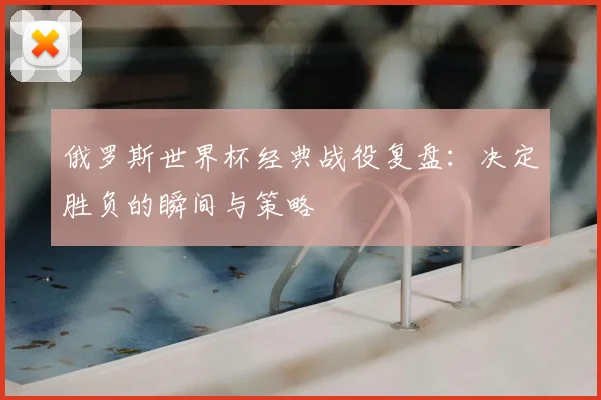 俄罗斯世界杯经典战役复盘：决定胜负的瞬间与策略