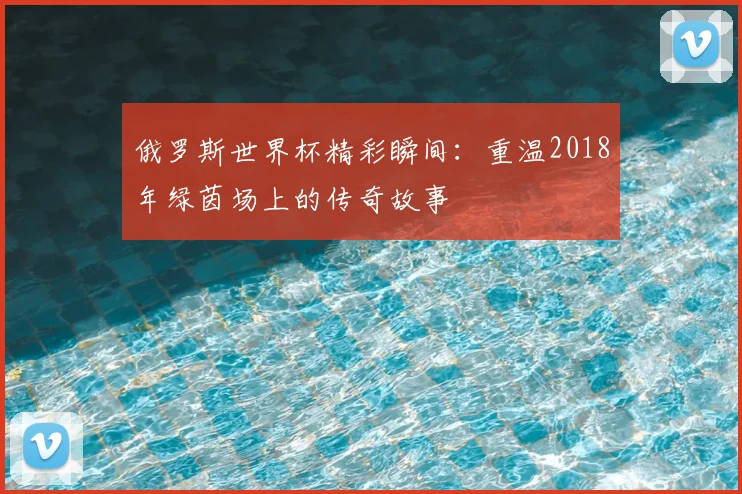 俄罗斯世界杯精彩瞬间：重温2018年绿茵场上的传奇故事