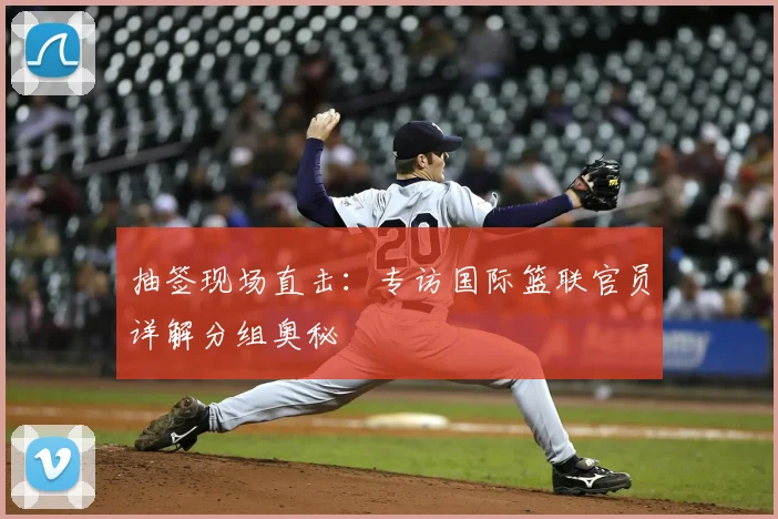 抽签现场直击：专访国际篮联官员详解分组奥秘
